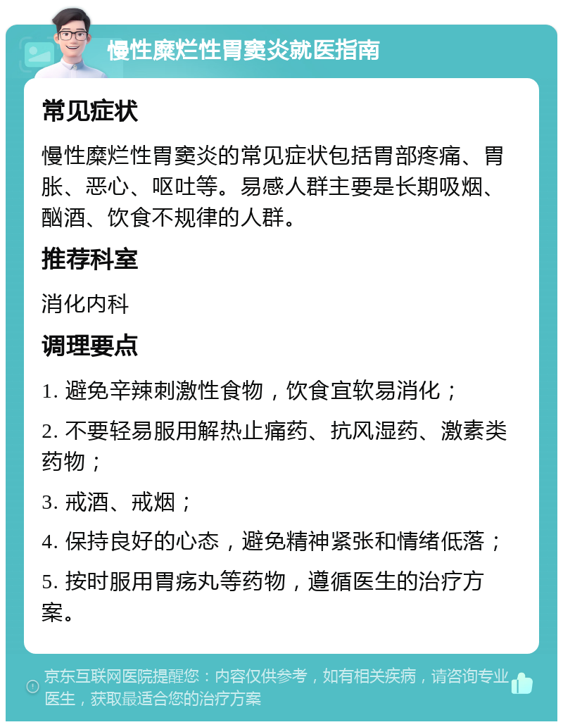 慢性糜烂性胃窦炎就医指南 常见症状 慢性糜烂性胃窦炎的常见症状包括胃部疼痛、胃胀、恶心、呕吐等。易感人群主要是长期吸烟、酗酒、饮食不规律的人群。 推荐科室 消化内科 调理要点 1. 避免辛辣刺激性食物，饮食宜软易消化； 2. 不要轻易服用解热止痛药、抗风湿药、激素类药物； 3. 戒酒、戒烟； 4. 保持良好的心态，避免精神紧张和情绪低落； 5. 按时服用胃疡丸等药物，遵循医生的治疗方案。