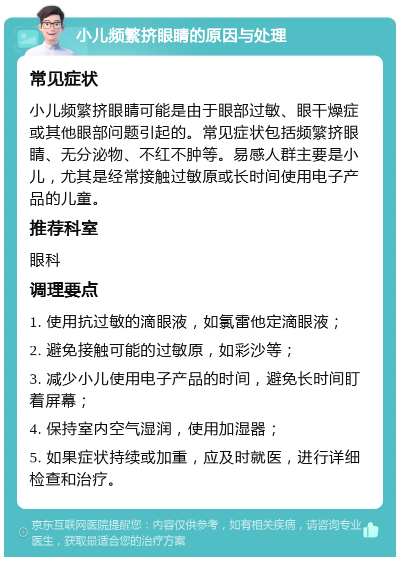 小儿频繁挤眼睛的原因与处理 常见症状 小儿频繁挤眼睛可能是由于眼部过敏、眼干燥症或其他眼部问题引起的。常见症状包括频繁挤眼睛、无分泌物、不红不肿等。易感人群主要是小儿，尤其是经常接触过敏原或长时间使用电子产品的儿童。 推荐科室 眼科 调理要点 1. 使用抗过敏的滴眼液，如氯雷他定滴眼液； 2. 避免接触可能的过敏原，如彩沙等； 3. 减少小儿使用电子产品的时间，避免长时间盯着屏幕； 4. 保持室内空气湿润，使用加湿器； 5. 如果症状持续或加重，应及时就医，进行详细检查和治疗。