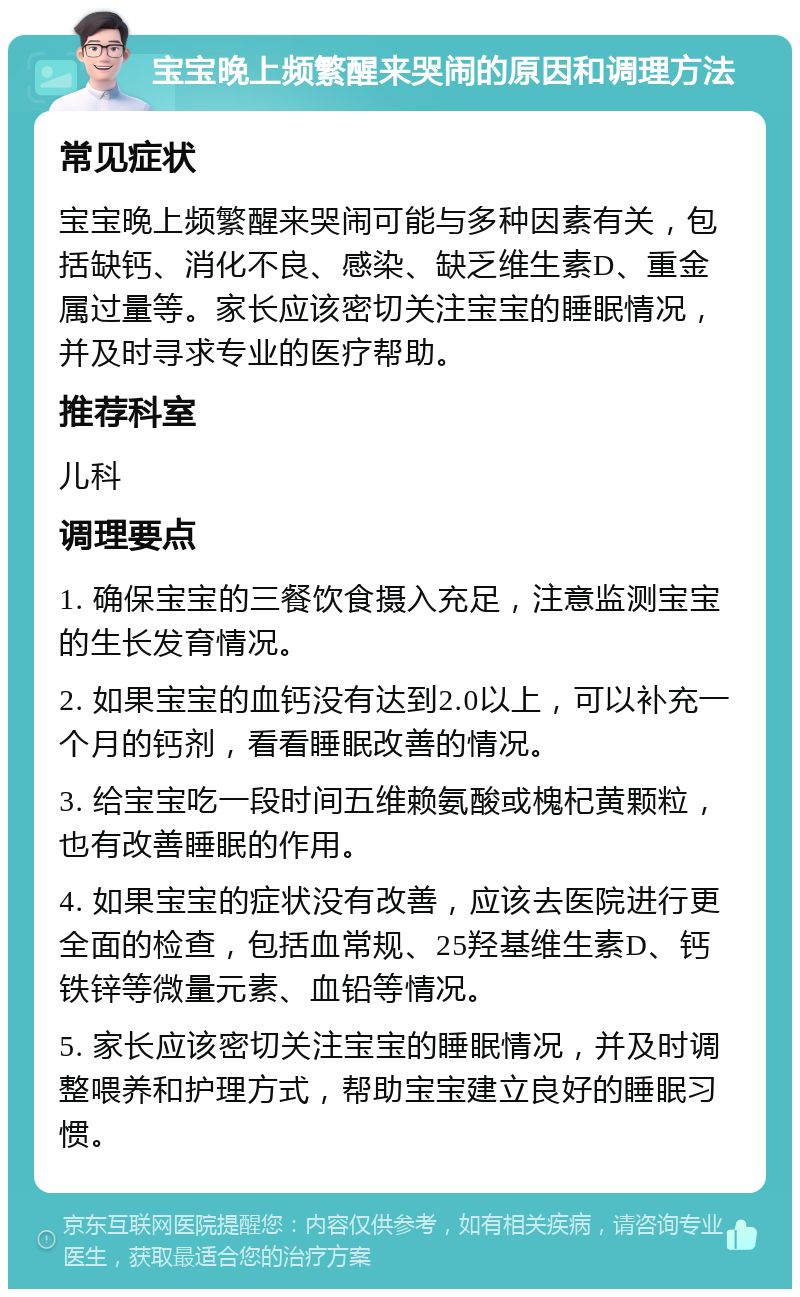 宝宝晚上频繁醒来哭闹的原因和调理方法 常见症状 宝宝晚上频繁醒来哭闹可能与多种因素有关，包括缺钙、消化不良、感染、缺乏维生素D、重金属过量等。家长应该密切关注宝宝的睡眠情况，并及时寻求专业的医疗帮助。 推荐科室 儿科 调理要点 1. 确保宝宝的三餐饮食摄入充足，注意监测宝宝的生长发育情况。 2. 如果宝宝的血钙没有达到2.0以上，可以补充一个月的钙剂，看看睡眠改善的情况。 3. 给宝宝吃一段时间五维赖氨酸或槐杞黄颗粒，也有改善睡眠的作用。 4. 如果宝宝的症状没有改善，应该去医院进行更全面的检查，包括血常规、25羟基维生素D、钙铁锌等微量元素、血铅等情况。 5. 家长应该密切关注宝宝的睡眠情况，并及时调整喂养和护理方式，帮助宝宝建立良好的睡眠习惯。