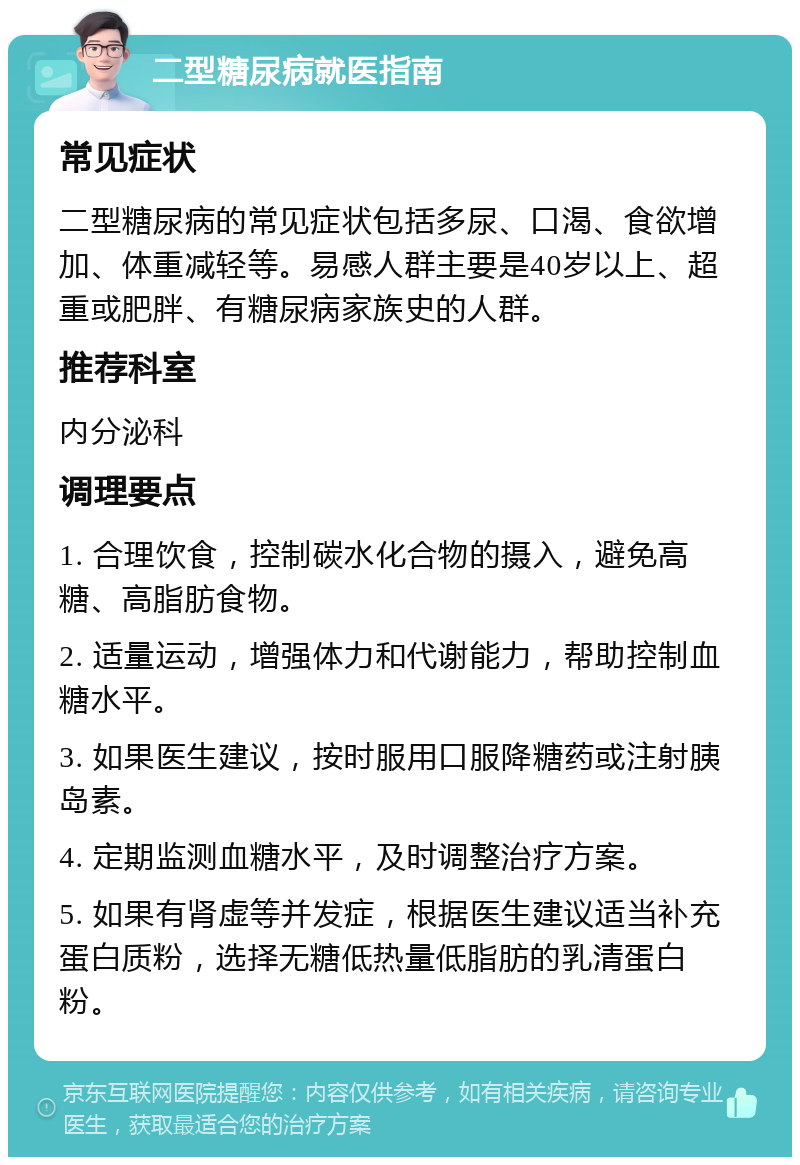 二型糖尿病就医指南 常见症状 二型糖尿病的常见症状包括多尿、口渴、食欲增加、体重减轻等。易感人群主要是40岁以上、超重或肥胖、有糖尿病家族史的人群。 推荐科室 内分泌科 调理要点 1. 合理饮食，控制碳水化合物的摄入，避免高糖、高脂肪食物。 2. 适量运动，增强体力和代谢能力，帮助控制血糖水平。 3. 如果医生建议，按时服用口服降糖药或注射胰岛素。 4. 定期监测血糖水平，及时调整治疗方案。 5. 如果有肾虚等并发症，根据医生建议适当补充蛋白质粉，选择无糖低热量低脂肪的乳清蛋白粉。