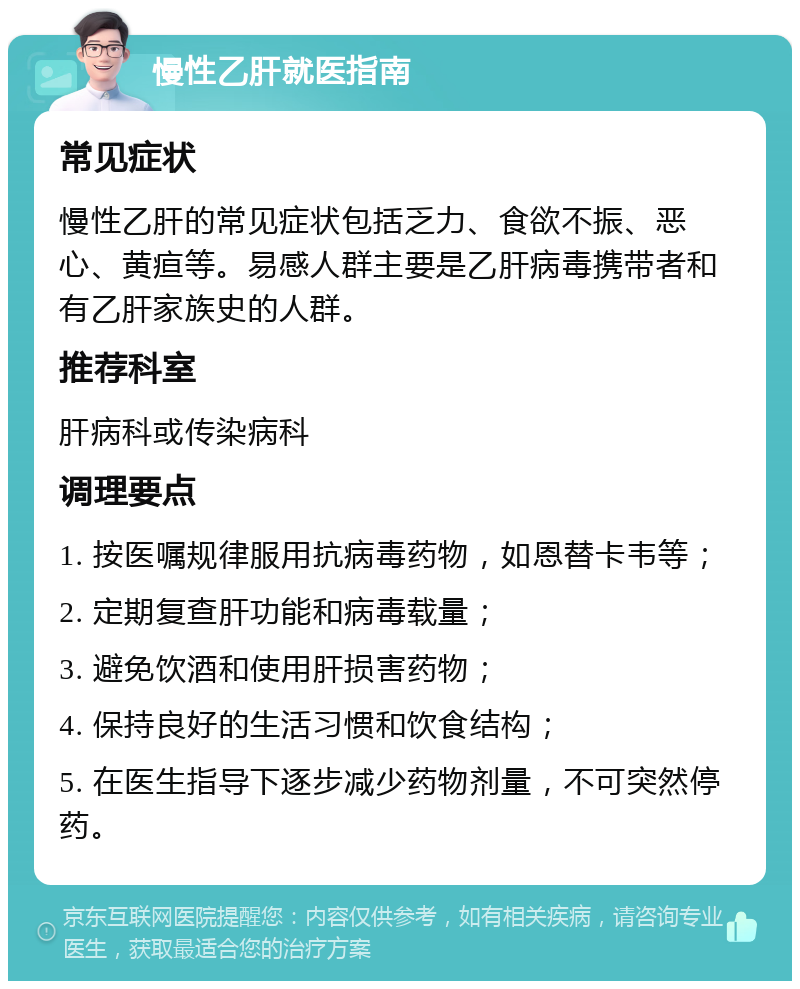 慢性乙肝就医指南 常见症状 慢性乙肝的常见症状包括乏力、食欲不振、恶心、黄疸等。易感人群主要是乙肝病毒携带者和有乙肝家族史的人群。 推荐科室 肝病科或传染病科 调理要点 1. 按医嘱规律服用抗病毒药物，如恩替卡韦等； 2. 定期复查肝功能和病毒载量； 3. 避免饮酒和使用肝损害药物； 4. 保持良好的生活习惯和饮食结构； 5. 在医生指导下逐步减少药物剂量，不可突然停药。