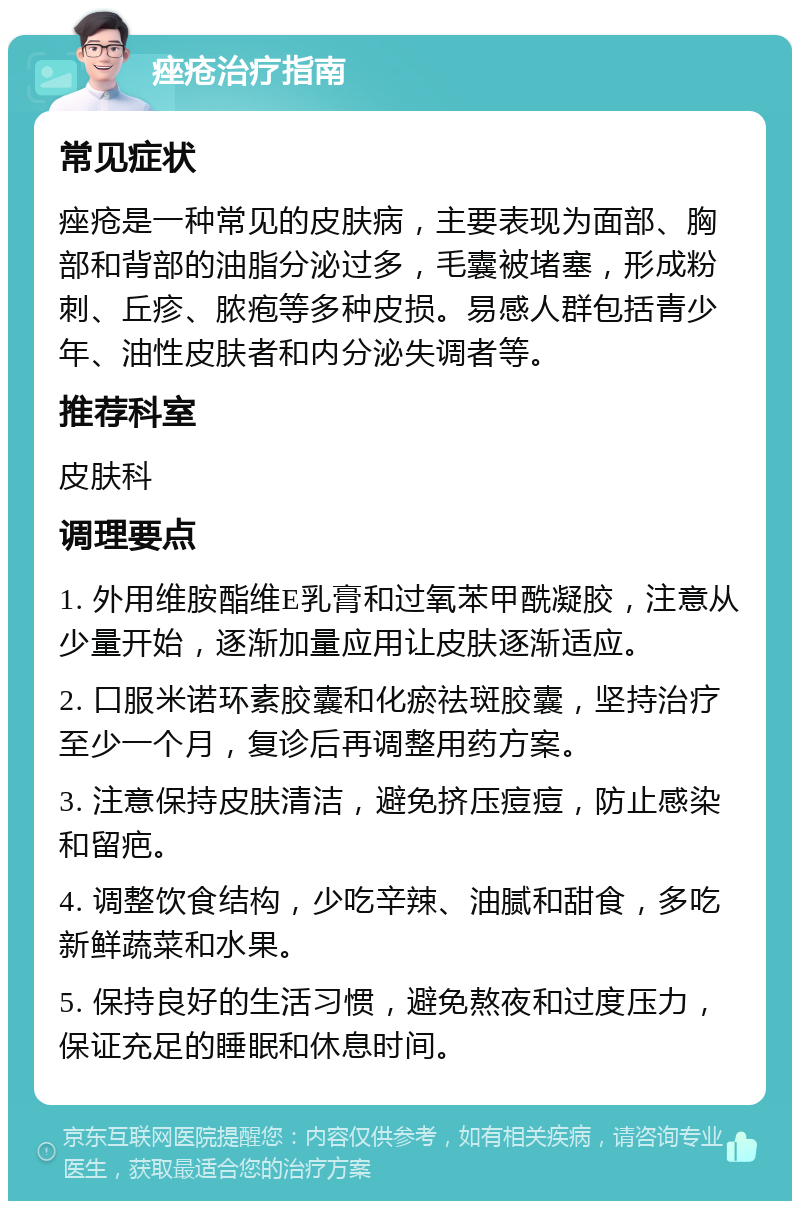 痤疮治疗指南 常见症状 痤疮是一种常见的皮肤病，主要表现为面部、胸部和背部的油脂分泌过多，毛囊被堵塞，形成粉刺、丘疹、脓疱等多种皮损。易感人群包括青少年、油性皮肤者和内分泌失调者等。 推荐科室 皮肤科 调理要点 1. 外用维胺酯维E乳膏和过氧苯甲酰凝胶，注意从少量开始，逐渐加量应用让皮肤逐渐适应。 2. 口服米诺环素胶囊和化瘀祛斑胶囊，坚持治疗至少一个月，复诊后再调整用药方案。 3. 注意保持皮肤清洁，避免挤压痘痘，防止感染和留疤。 4. 调整饮食结构，少吃辛辣、油腻和甜食，多吃新鲜蔬菜和水果。 5. 保持良好的生活习惯，避免熬夜和过度压力，保证充足的睡眠和休息时间。