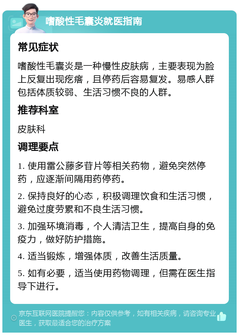 嗜酸性毛囊炎就医指南 常见症状 嗜酸性毛囊炎是一种慢性皮肤病，主要表现为脸上反复出现疙瘩，且停药后容易复发。易感人群包括体质较弱、生活习惯不良的人群。 推荐科室 皮肤科 调理要点 1. 使用雷公藤多苷片等相关药物，避免突然停药，应逐渐间隔用药停药。 2. 保持良好的心态，积极调理饮食和生活习惯，避免过度劳累和不良生活习惯。 3. 加强环境消毒，个人清洁卫生，提高自身的免疫力，做好防护措施。 4. 适当锻炼，增强体质，改善生活质量。 5. 如有必要，适当使用药物调理，但需在医生指导下进行。