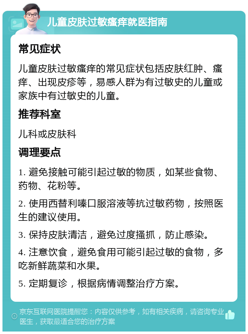 儿童皮肤过敏瘙痒就医指南 常见症状 儿童皮肤过敏瘙痒的常见症状包括皮肤红肿、瘙痒、出现皮疹等，易感人群为有过敏史的儿童或家族中有过敏史的儿童。 推荐科室 儿科或皮肤科 调理要点 1. 避免接触可能引起过敏的物质，如某些食物、药物、花粉等。 2. 使用西替利嗪口服溶液等抗过敏药物，按照医生的建议使用。 3. 保持皮肤清洁，避免过度搔抓，防止感染。 4. 注意饮食，避免食用可能引起过敏的食物，多吃新鲜蔬菜和水果。 5. 定期复诊，根据病情调整治疗方案。