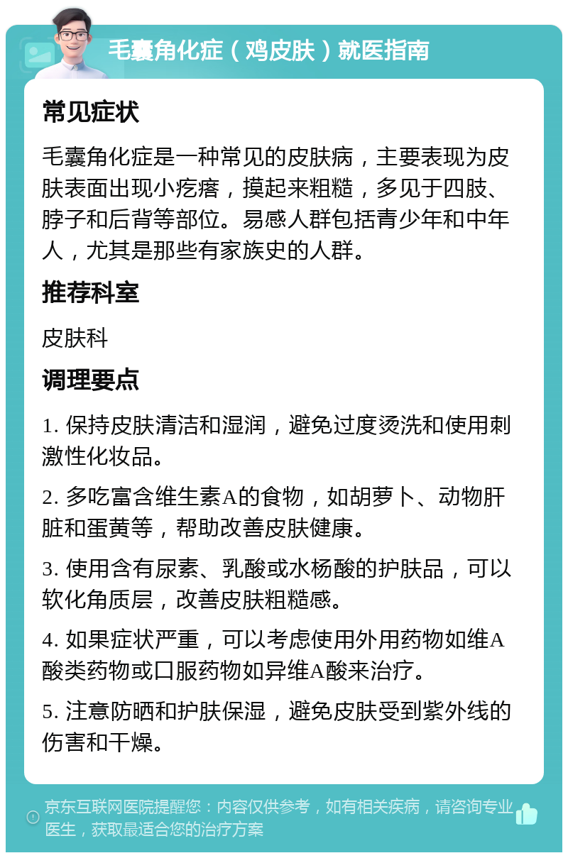 毛囊角化症（鸡皮肤）就医指南 常见症状 毛囊角化症是一种常见的皮肤病，主要表现为皮肤表面出现小疙瘩，摸起来粗糙，多见于四肢、脖子和后背等部位。易感人群包括青少年和中年人，尤其是那些有家族史的人群。 推荐科室 皮肤科 调理要点 1. 保持皮肤清洁和湿润，避免过度烫洗和使用刺激性化妆品。 2. 多吃富含维生素A的食物，如胡萝卜、动物肝脏和蛋黄等，帮助改善皮肤健康。 3. 使用含有尿素、乳酸或水杨酸的护肤品，可以软化角质层，改善皮肤粗糙感。 4. 如果症状严重，可以考虑使用外用药物如维A酸类药物或口服药物如异维A酸来治疗。 5. 注意防晒和护肤保湿，避免皮肤受到紫外线的伤害和干燥。