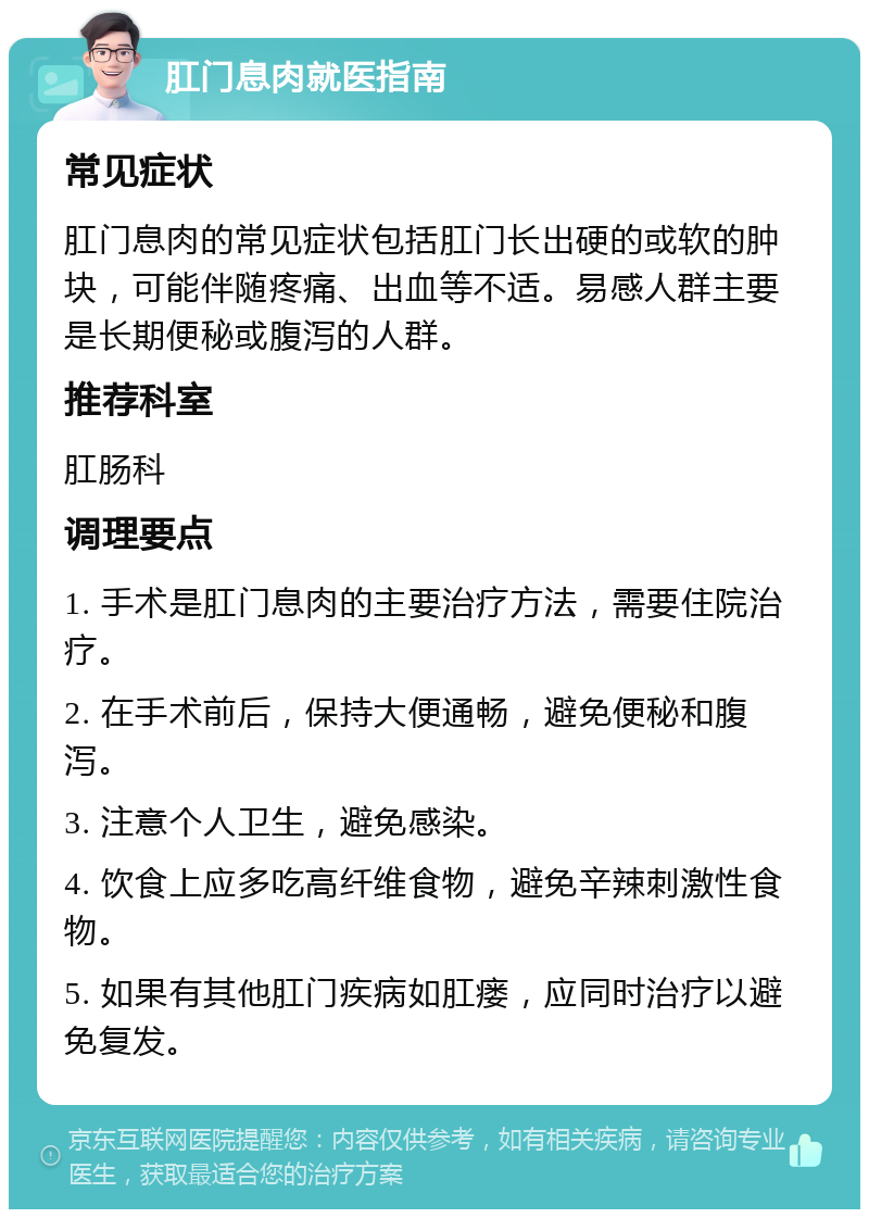 肛门息肉就医指南 常见症状 肛门息肉的常见症状包括肛门长出硬的或软的肿块，可能伴随疼痛、出血等不适。易感人群主要是长期便秘或腹泻的人群。 推荐科室 肛肠科 调理要点 1. 手术是肛门息肉的主要治疗方法，需要住院治疗。 2. 在手术前后，保持大便通畅，避免便秘和腹泻。 3. 注意个人卫生，避免感染。 4. 饮食上应多吃高纤维食物，避免辛辣刺激性食物。 5. 如果有其他肛门疾病如肛瘘，应同时治疗以避免复发。