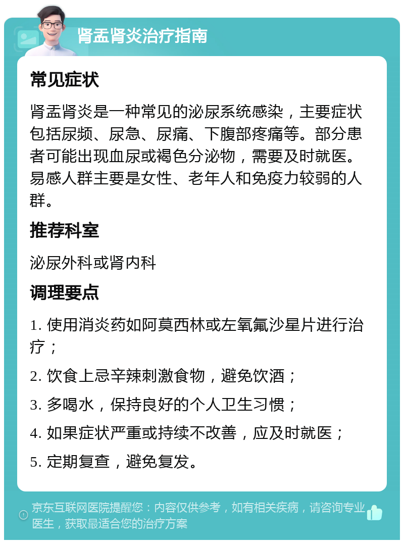 肾盂肾炎治疗指南 常见症状 肾盂肾炎是一种常见的泌尿系统感染，主要症状包括尿频、尿急、尿痛、下腹部疼痛等。部分患者可能出现血尿或褐色分泌物，需要及时就医。易感人群主要是女性、老年人和免疫力较弱的人群。 推荐科室 泌尿外科或肾内科 调理要点 1. 使用消炎药如阿莫西林或左氧氟沙星片进行治疗； 2. 饮食上忌辛辣刺激食物，避免饮酒； 3. 多喝水，保持良好的个人卫生习惯； 4. 如果症状严重或持续不改善，应及时就医； 5. 定期复查，避免复发。