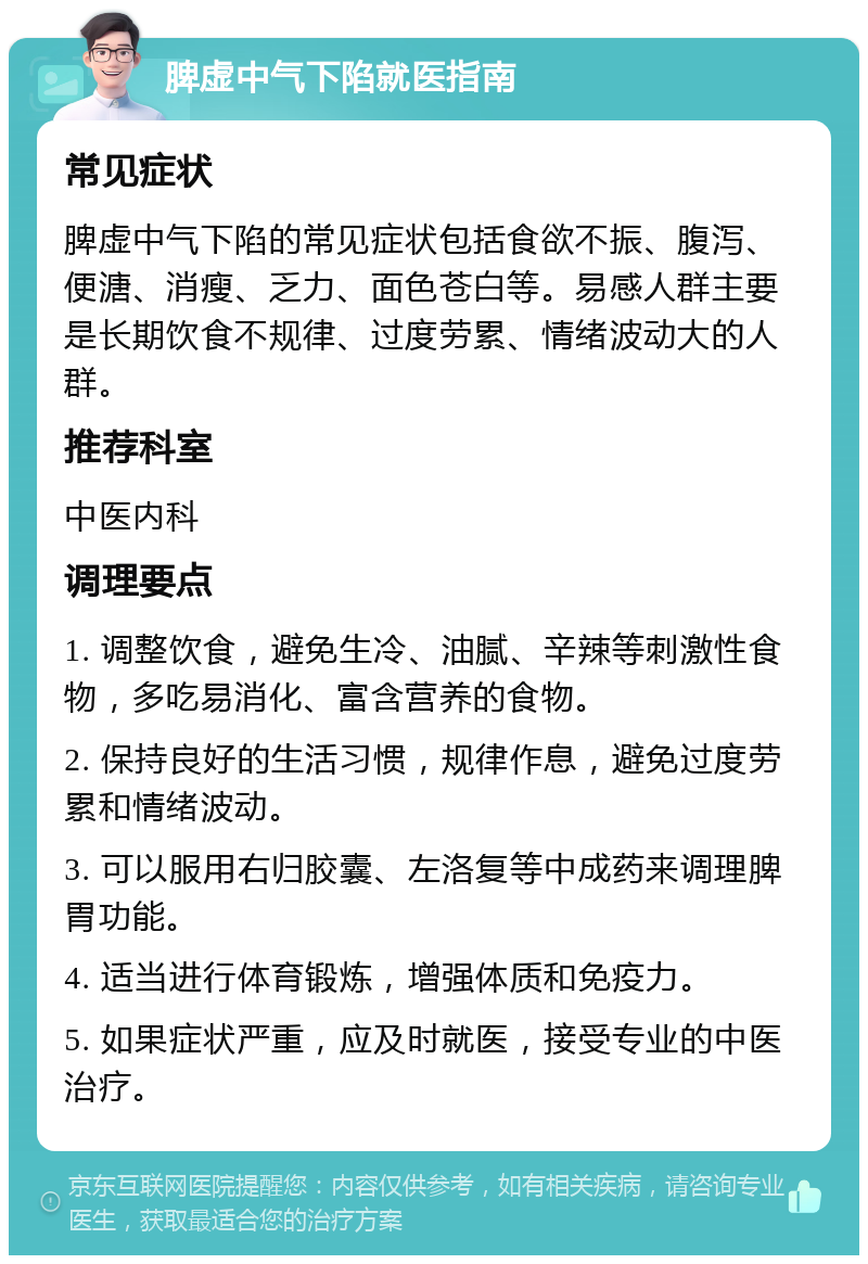 脾虚中气下陷就医指南 常见症状 脾虚中气下陷的常见症状包括食欲不振、腹泻、便溏、消瘦、乏力、面色苍白等。易感人群主要是长期饮食不规律、过度劳累、情绪波动大的人群。 推荐科室 中医内科 调理要点 1. 调整饮食，避免生冷、油腻、辛辣等刺激性食物，多吃易消化、富含营养的食物。 2. 保持良好的生活习惯，规律作息，避免过度劳累和情绪波动。 3. 可以服用右归胶囊、左洛复等中成药来调理脾胃功能。 4. 适当进行体育锻炼，增强体质和免疫力。 5. 如果症状严重，应及时就医，接受专业的中医治疗。