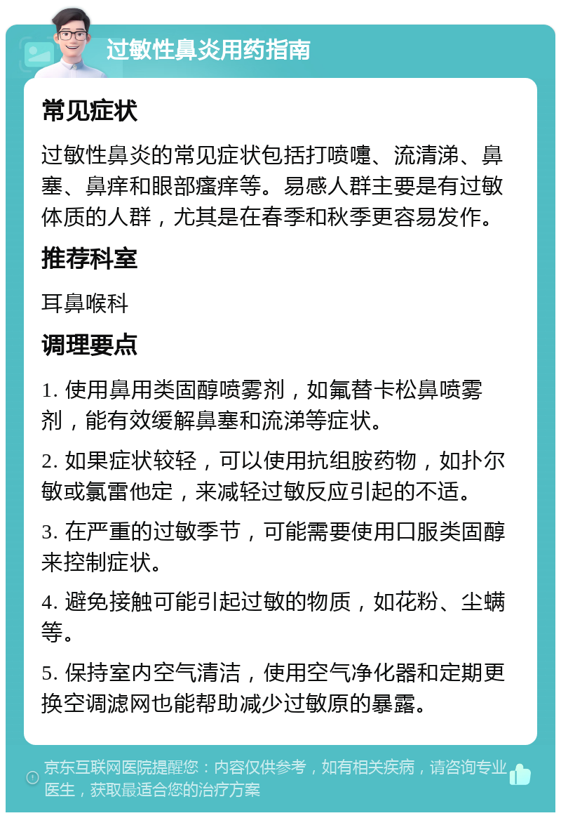 过敏性鼻炎用药指南 常见症状 过敏性鼻炎的常见症状包括打喷嚏、流清涕、鼻塞、鼻痒和眼部瘙痒等。易感人群主要是有过敏体质的人群，尤其是在春季和秋季更容易发作。 推荐科室 耳鼻喉科 调理要点 1. 使用鼻用类固醇喷雾剂，如氟替卡松鼻喷雾剂，能有效缓解鼻塞和流涕等症状。 2. 如果症状较轻，可以使用抗组胺药物，如扑尔敏或氯雷他定，来减轻过敏反应引起的不适。 3. 在严重的过敏季节，可能需要使用口服类固醇来控制症状。 4. 避免接触可能引起过敏的物质，如花粉、尘螨等。 5. 保持室内空气清洁，使用空气净化器和定期更换空调滤网也能帮助减少过敏原的暴露。