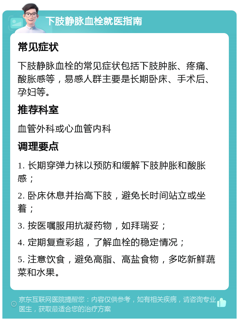 下肢静脉血栓就医指南 常见症状 下肢静脉血栓的常见症状包括下肢肿胀、疼痛、酸胀感等，易感人群主要是长期卧床、手术后、孕妇等。 推荐科室 血管外科或心血管内科 调理要点 1. 长期穿弹力袜以预防和缓解下肢肿胀和酸胀感； 2. 卧床休息并抬高下肢，避免长时间站立或坐着； 3. 按医嘱服用抗凝药物，如拜瑞妥； 4. 定期复查彩超，了解血栓的稳定情况； 5. 注意饮食，避免高脂、高盐食物，多吃新鲜蔬菜和水果。