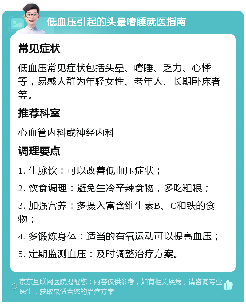 低血压引起的头晕嗜睡就医指南 常见症状 低血压常见症状包括头晕、嗜睡、乏力、心悸等，易感人群为年轻女性、老年人、长期卧床者等。 推荐科室 心血管内科或神经内科 调理要点 1. 生脉饮：可以改善低血压症状； 2. 饮食调理：避免生冷辛辣食物，多吃粗粮； 3. 加强营养：多摄入富含维生素B、C和铁的食物； 4. 多锻炼身体：适当的有氧运动可以提高血压； 5. 定期监测血压：及时调整治疗方案。