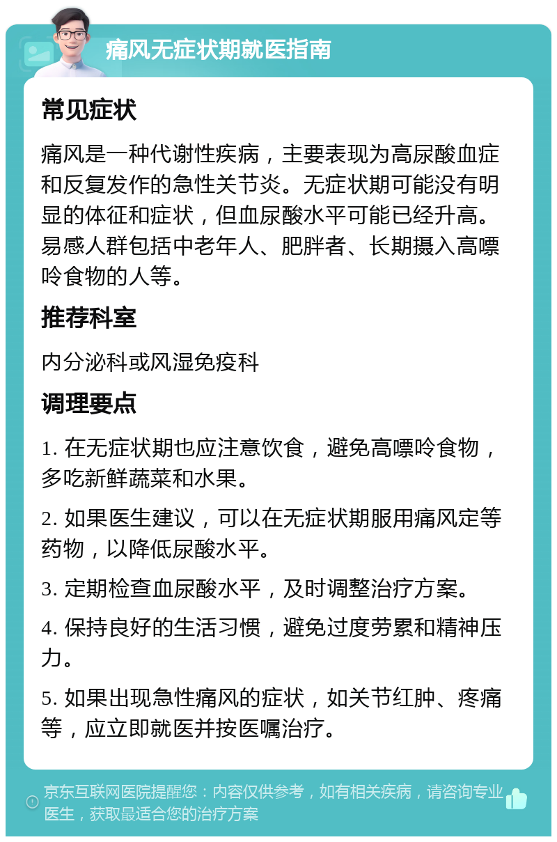 痛风无症状期就医指南 常见症状 痛风是一种代谢性疾病，主要表现为高尿酸血症和反复发作的急性关节炎。无症状期可能没有明显的体征和症状，但血尿酸水平可能已经升高。易感人群包括中老年人、肥胖者、长期摄入高嘌呤食物的人等。 推荐科室 内分泌科或风湿免疫科 调理要点 1. 在无症状期也应注意饮食，避免高嘌呤食物，多吃新鲜蔬菜和水果。 2. 如果医生建议，可以在无症状期服用痛风定等药物，以降低尿酸水平。 3. 定期检查血尿酸水平，及时调整治疗方案。 4. 保持良好的生活习惯，避免过度劳累和精神压力。 5. 如果出现急性痛风的症状，如关节红肿、疼痛等，应立即就医并按医嘱治疗。