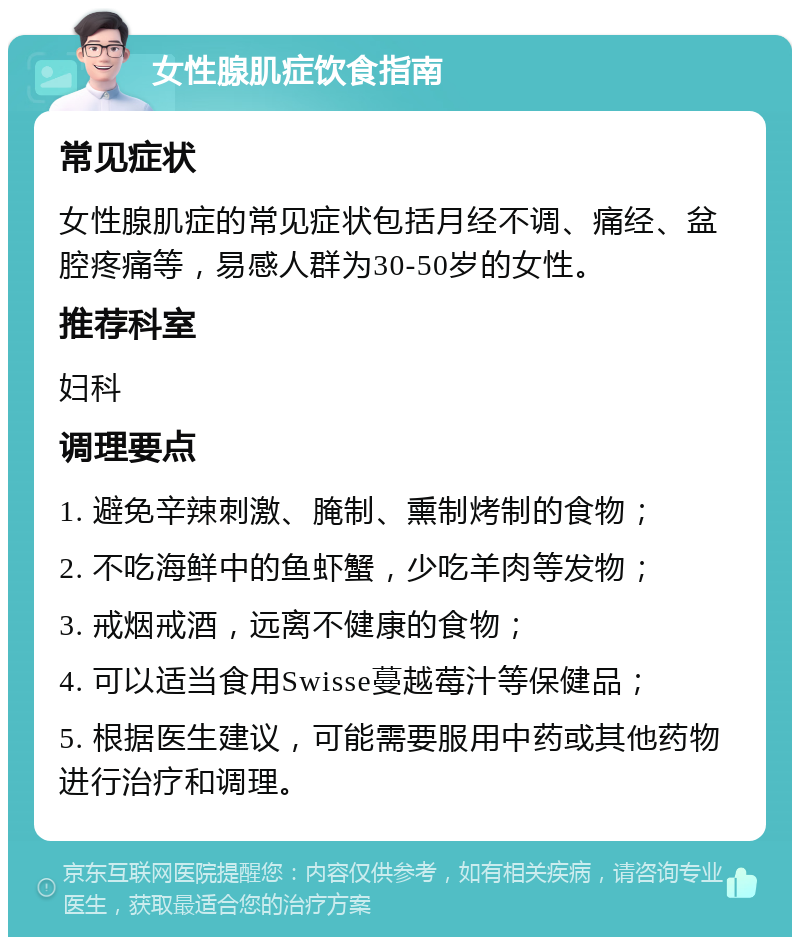 女性腺肌症饮食指南 常见症状 女性腺肌症的常见症状包括月经不调、痛经、盆腔疼痛等，易感人群为30-50岁的女性。 推荐科室 妇科 调理要点 1. 避免辛辣刺激、腌制、熏制烤制的食物； 2. 不吃海鲜中的鱼虾蟹，少吃羊肉等发物； 3. 戒烟戒酒，远离不健康的食物； 4. 可以适当食用Swisse蔓越莓汁等保健品； 5. 根据医生建议，可能需要服用中药或其他药物进行治疗和调理。