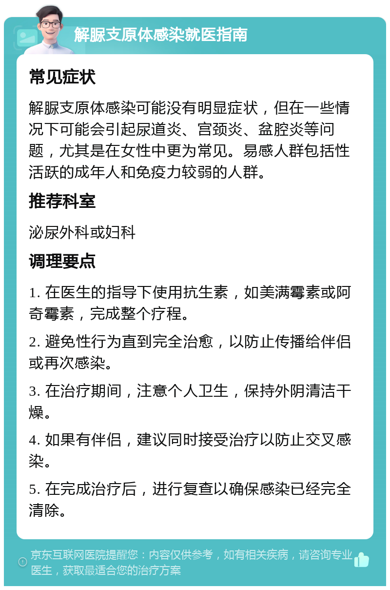 解脲支原体感染就医指南 常见症状 解脲支原体感染可能没有明显症状，但在一些情况下可能会引起尿道炎、宫颈炎、盆腔炎等问题，尤其是在女性中更为常见。易感人群包括性活跃的成年人和免疫力较弱的人群。 推荐科室 泌尿外科或妇科 调理要点 1. 在医生的指导下使用抗生素，如美满霉素或阿奇霉素，完成整个疗程。 2. 避免性行为直到完全治愈，以防止传播给伴侣或再次感染。 3. 在治疗期间，注意个人卫生，保持外阴清洁干燥。 4. 如果有伴侣，建议同时接受治疗以防止交叉感染。 5. 在完成治疗后，进行复查以确保感染已经完全清除。