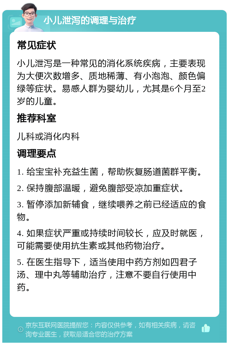 小儿泄泻的调理与治疗 常见症状 小儿泄泻是一种常见的消化系统疾病，主要表现为大便次数增多、质地稀薄、有小泡泡、颜色偏绿等症状。易感人群为婴幼儿，尤其是6个月至2岁的儿童。 推荐科室 儿科或消化内科 调理要点 1. 给宝宝补充益生菌，帮助恢复肠道菌群平衡。 2. 保持腹部温暖，避免腹部受凉加重症状。 3. 暂停添加新辅食，继续喂养之前已经适应的食物。 4. 如果症状严重或持续时间较长，应及时就医，可能需要使用抗生素或其他药物治疗。 5. 在医生指导下，适当使用中药方剂如四君子汤、理中丸等辅助治疗，注意不要自行使用中药。