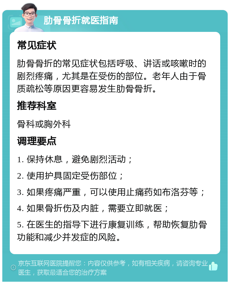 肋骨骨折就医指南 常见症状 肋骨骨折的常见症状包括呼吸、讲话或咳嗽时的剧烈疼痛，尤其是在受伤的部位。老年人由于骨质疏松等原因更容易发生肋骨骨折。 推荐科室 骨科或胸外科 调理要点 1. 保持休息，避免剧烈活动； 2. 使用护具固定受伤部位； 3. 如果疼痛严重，可以使用止痛药如布洛芬等； 4. 如果骨折伤及内脏，需要立即就医； 5. 在医生的指导下进行康复训练，帮助恢复肋骨功能和减少并发症的风险。