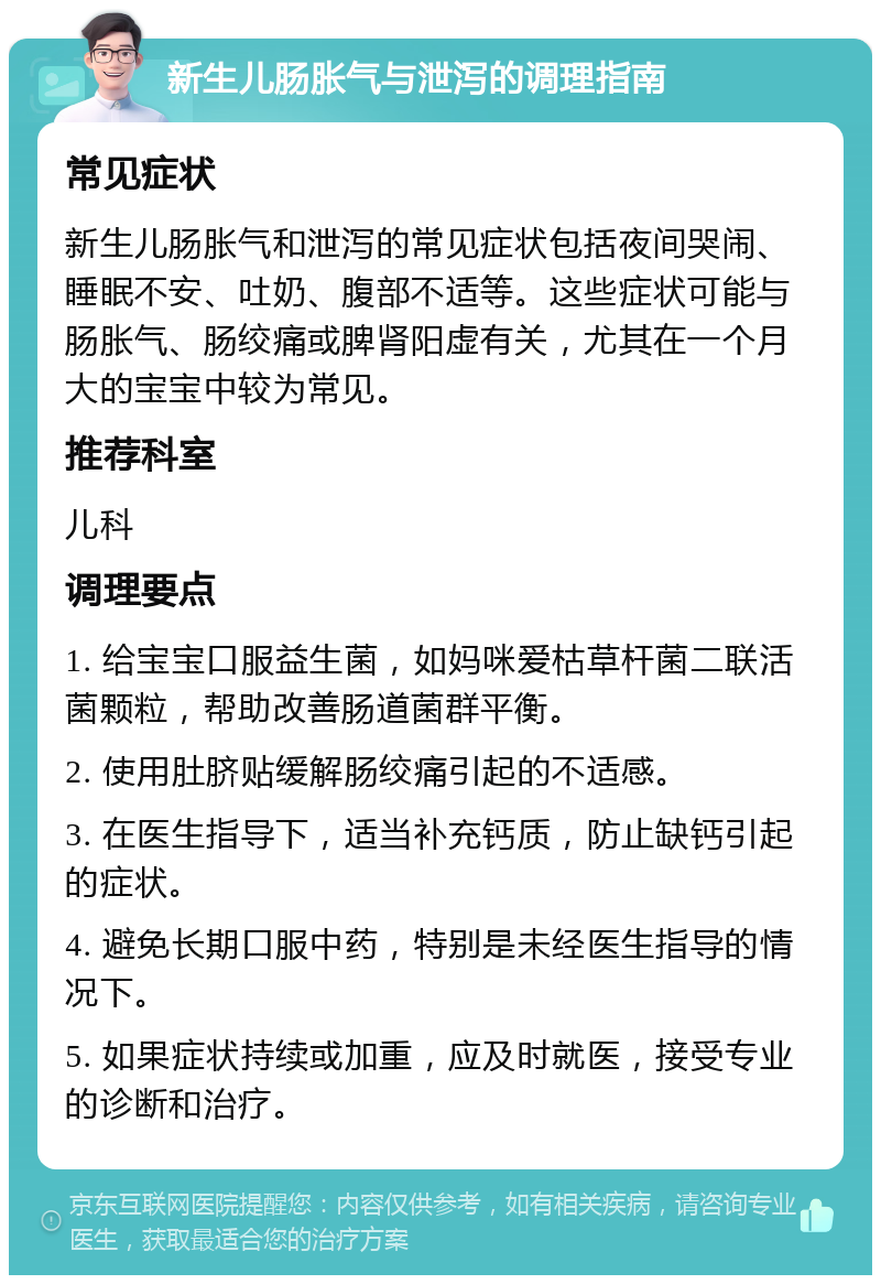 新生儿肠胀气与泄泻的调理指南 常见症状 新生儿肠胀气和泄泻的常见症状包括夜间哭闹、睡眠不安、吐奶、腹部不适等。这些症状可能与肠胀气、肠绞痛或脾肾阳虚有关，尤其在一个月大的宝宝中较为常见。 推荐科室 儿科 调理要点 1. 给宝宝口服益生菌，如妈咪爱枯草杆菌二联活菌颗粒，帮助改善肠道菌群平衡。 2. 使用肚脐贴缓解肠绞痛引起的不适感。 3. 在医生指导下，适当补充钙质，防止缺钙引起的症状。 4. 避免长期口服中药，特别是未经医生指导的情况下。 5. 如果症状持续或加重，应及时就医，接受专业的诊断和治疗。