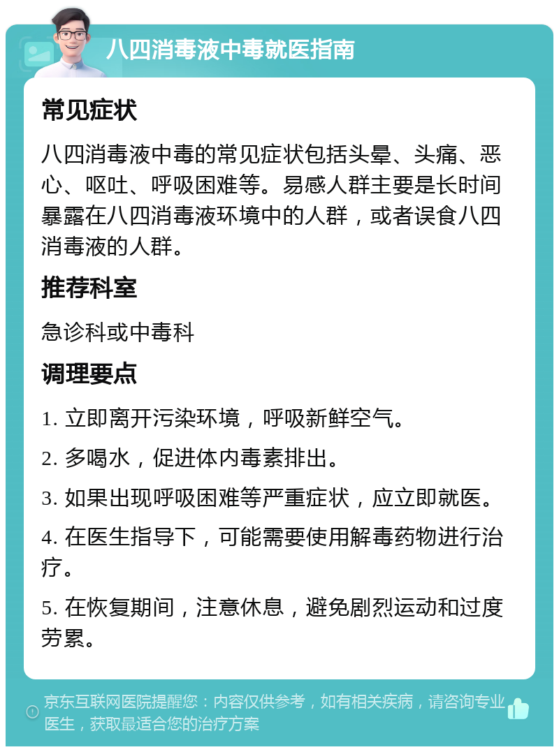 八四消毒液中毒就医指南 常见症状 八四消毒液中毒的常见症状包括头晕、头痛、恶心、呕吐、呼吸困难等。易感人群主要是长时间暴露在八四消毒液环境中的人群，或者误食八四消毒液的人群。 推荐科室 急诊科或中毒科 调理要点 1. 立即离开污染环境，呼吸新鲜空气。 2. 多喝水，促进体内毒素排出。 3. 如果出现呼吸困难等严重症状，应立即就医。 4. 在医生指导下，可能需要使用解毒药物进行治疗。 5. 在恢复期间，注意休息，避免剧烈运动和过度劳累。