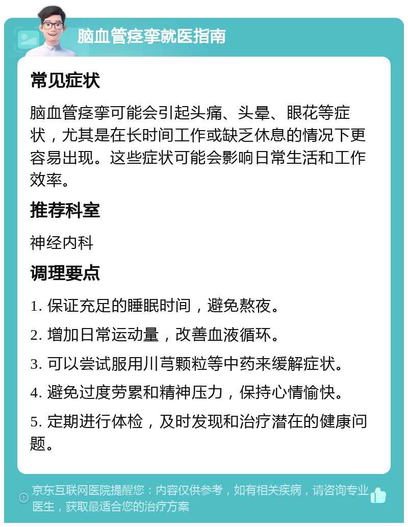 脑血管痉挛就医指南 常见症状 脑血管痉挛可能会引起头痛、头晕、眼花等症状，尤其是在长时间工作或缺乏休息的情况下更容易出现。这些症状可能会影响日常生活和工作效率。 推荐科室 神经内科 调理要点 1. 保证充足的睡眠时间，避免熬夜。 2. 增加日常运动量，改善血液循环。 3. 可以尝试服用川芎颗粒等中药来缓解症状。 4. 避免过度劳累和精神压力，保持心情愉快。 5. 定期进行体检，及时发现和治疗潜在的健康问题。