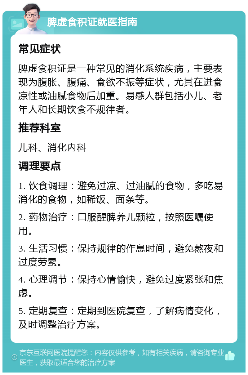 脾虚食积证就医指南 常见症状 脾虚食积证是一种常见的消化系统疾病，主要表现为腹胀、腹痛、食欲不振等症状，尤其在进食凉性或油腻食物后加重。易感人群包括小儿、老年人和长期饮食不规律者。 推荐科室 儿科、消化内科 调理要点 1. 饮食调理：避免过凉、过油腻的食物，多吃易消化的食物，如稀饭、面条等。 2. 药物治疗：口服醒脾养儿颗粒，按照医嘱使用。 3. 生活习惯：保持规律的作息时间，避免熬夜和过度劳累。 4. 心理调节：保持心情愉快，避免过度紧张和焦虑。 5. 定期复查：定期到医院复查，了解病情变化，及时调整治疗方案。