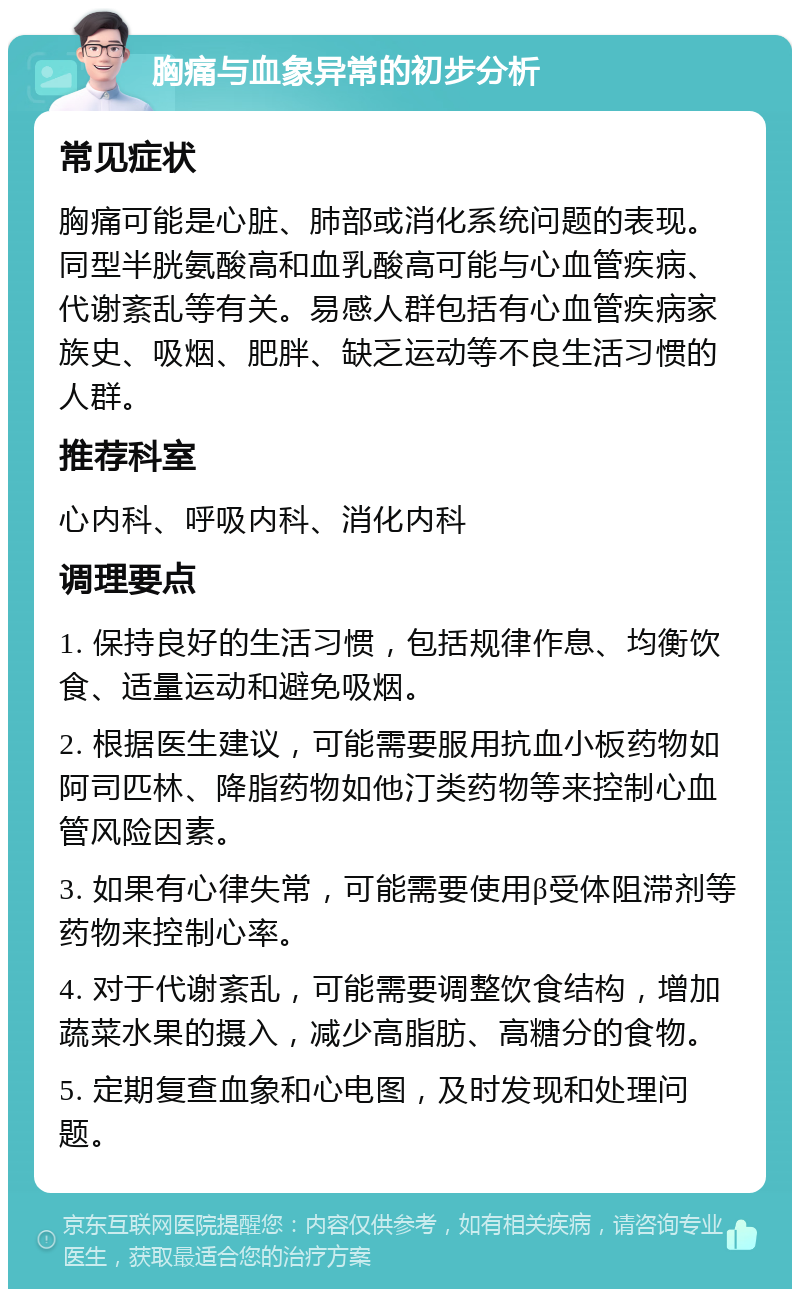 胸痛与血象异常的初步分析 常见症状 胸痛可能是心脏、肺部或消化系统问题的表现。同型半胱氨酸高和血乳酸高可能与心血管疾病、代谢紊乱等有关。易感人群包括有心血管疾病家族史、吸烟、肥胖、缺乏运动等不良生活习惯的人群。 推荐科室 心内科、呼吸内科、消化内科 调理要点 1. 保持良好的生活习惯，包括规律作息、均衡饮食、适量运动和避免吸烟。 2. 根据医生建议，可能需要服用抗血小板药物如阿司匹林、降脂药物如他汀类药物等来控制心血管风险因素。 3. 如果有心律失常，可能需要使用β受体阻滞剂等药物来控制心率。 4. 对于代谢紊乱，可能需要调整饮食结构，增加蔬菜水果的摄入，减少高脂肪、高糖分的食物。 5. 定期复查血象和心电图，及时发现和处理问题。