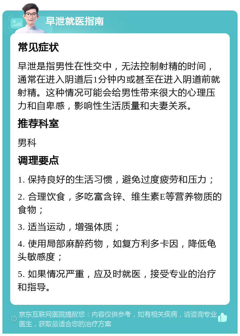 早泄就医指南 常见症状 早泄是指男性在性交中，无法控制射精的时间，通常在进入阴道后1分钟内或甚至在进入阴道前就射精。这种情况可能会给男性带来很大的心理压力和自卑感，影响性生活质量和夫妻关系。 推荐科室 男科 调理要点 1. 保持良好的生活习惯，避免过度疲劳和压力； 2. 合理饮食，多吃富含锌、维生素E等营养物质的食物； 3. 适当运动，增强体质； 4. 使用局部麻醉药物，如复方利多卡因，降低龟头敏感度； 5. 如果情况严重，应及时就医，接受专业的治疗和指导。