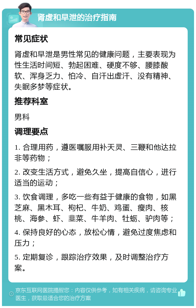 肾虚和早泄的治疗指南 常见症状 肾虚和早泄是男性常见的健康问题，主要表现为性生活时间短、勃起困难、硬度不够、腰膝酸软、浑身乏力、怕冷、自汗出虚汗、没有精神、失眠多梦等症状。 推荐科室 男科 调理要点 1. 合理用药，遵医嘱服用补天灵、三鞭和他达拉非等药物； 2. 改变生活方式，避免久坐，提高自信心，进行适当的运动； 3. 饮食调理，多吃一些有益于健康的食物，如黑芝麻、黑木耳、枸杞、牛奶、鸡蛋、瘦肉、核桃、海参、虾、韭菜、牛羊肉、牡蛎、驴肉等； 4. 保持良好的心态，放松心情，避免过度焦虑和压力； 5. 定期复诊，跟踪治疗效果，及时调整治疗方案。