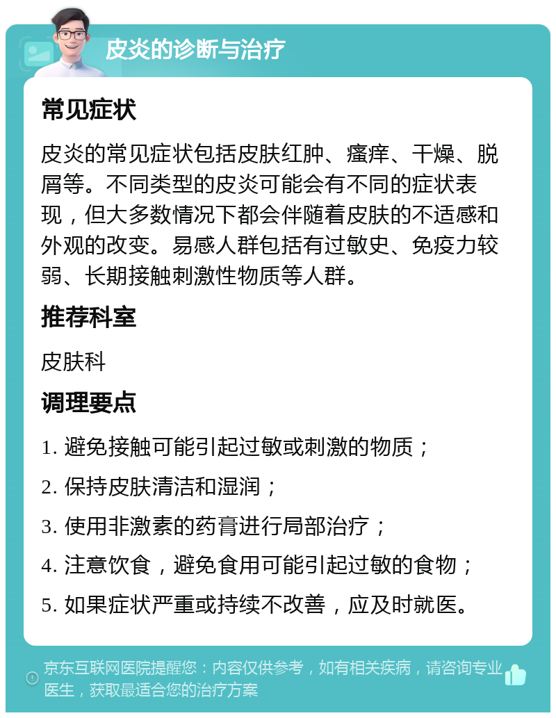 皮炎的诊断与治疗 常见症状 皮炎的常见症状包括皮肤红肿、瘙痒、干燥、脱屑等。不同类型的皮炎可能会有不同的症状表现，但大多数情况下都会伴随着皮肤的不适感和外观的改变。易感人群包括有过敏史、免疫力较弱、长期接触刺激性物质等人群。 推荐科室 皮肤科 调理要点 1. 避免接触可能引起过敏或刺激的物质； 2. 保持皮肤清洁和湿润； 3. 使用非激素的药膏进行局部治疗； 4. 注意饮食，避免食用可能引起过敏的食物； 5. 如果症状严重或持续不改善，应及时就医。