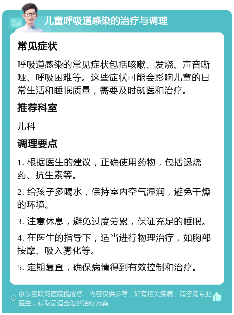 儿童呼吸道感染的治疗与调理 常见症状 呼吸道感染的常见症状包括咳嗽、发烧、声音嘶哑、呼吸困难等。这些症状可能会影响儿童的日常生活和睡眠质量，需要及时就医和治疗。 推荐科室 儿科 调理要点 1. 根据医生的建议，正确使用药物，包括退烧药、抗生素等。 2. 给孩子多喝水，保持室内空气湿润，避免干燥的环境。 3. 注意休息，避免过度劳累，保证充足的睡眠。 4. 在医生的指导下，适当进行物理治疗，如胸部按摩、吸入雾化等。 5. 定期复查，确保病情得到有效控制和治疗。