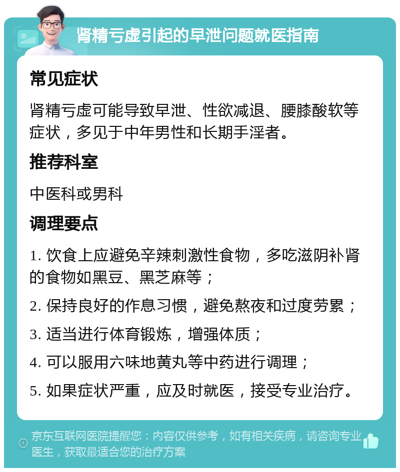 肾精亏虚引起的早泄问题就医指南 常见症状 肾精亏虚可能导致早泄、性欲减退、腰膝酸软等症状，多见于中年男性和长期手淫者。 推荐科室 中医科或男科 调理要点 1. 饮食上应避免辛辣刺激性食物，多吃滋阴补肾的食物如黑豆、黑芝麻等； 2. 保持良好的作息习惯，避免熬夜和过度劳累； 3. 适当进行体育锻炼，增强体质； 4. 可以服用六味地黄丸等中药进行调理； 5. 如果症状严重，应及时就医，接受专业治疗。