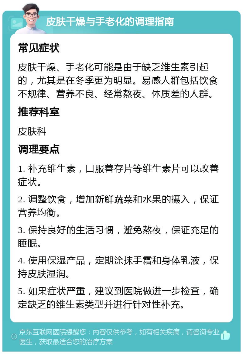 皮肤干燥与手老化的调理指南 常见症状 皮肤干燥、手老化可能是由于缺乏维生素引起的，尤其是在冬季更为明显。易感人群包括饮食不规律、营养不良、经常熬夜、体质差的人群。 推荐科室 皮肤科 调理要点 1. 补充维生素，口服善存片等维生素片可以改善症状。 2. 调整饮食，增加新鲜蔬菜和水果的摄入，保证营养均衡。 3. 保持良好的生活习惯，避免熬夜，保证充足的睡眠。 4. 使用保湿产品，定期涂抹手霜和身体乳液，保持皮肤湿润。 5. 如果症状严重，建议到医院做进一步检查，确定缺乏的维生素类型并进行针对性补充。