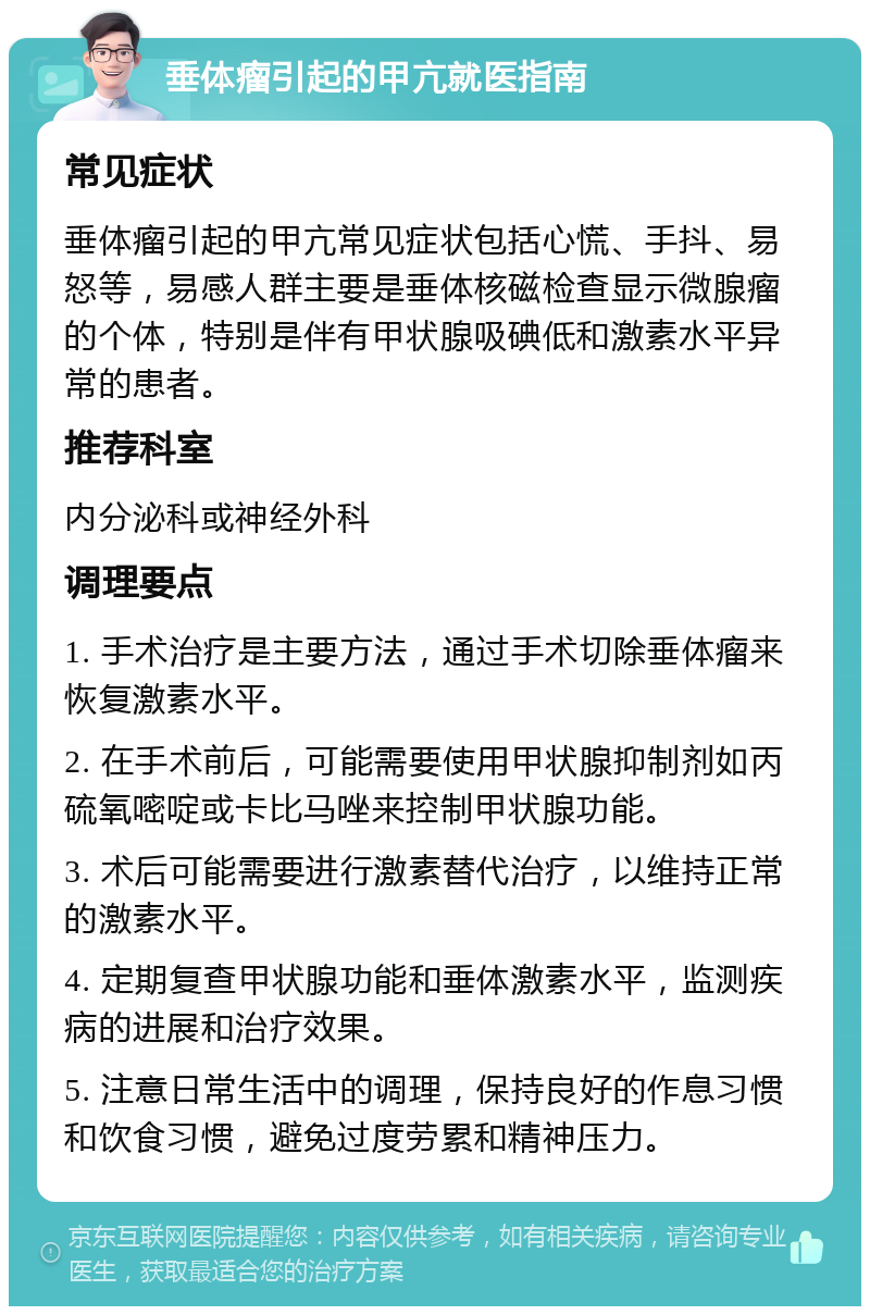 垂体瘤引起的甲亢就医指南 常见症状 垂体瘤引起的甲亢常见症状包括心慌、手抖、易怒等，易感人群主要是垂体核磁检查显示微腺瘤的个体，特别是伴有甲状腺吸碘低和激素水平异常的患者。 推荐科室 内分泌科或神经外科 调理要点 1. 手术治疗是主要方法，通过手术切除垂体瘤来恢复激素水平。 2. 在手术前后，可能需要使用甲状腺抑制剂如丙硫氧嘧啶或卡比马唑来控制甲状腺功能。 3. 术后可能需要进行激素替代治疗，以维持正常的激素水平。 4. 定期复查甲状腺功能和垂体激素水平，监测疾病的进展和治疗效果。 5. 注意日常生活中的调理，保持良好的作息习惯和饮食习惯，避免过度劳累和精神压力。