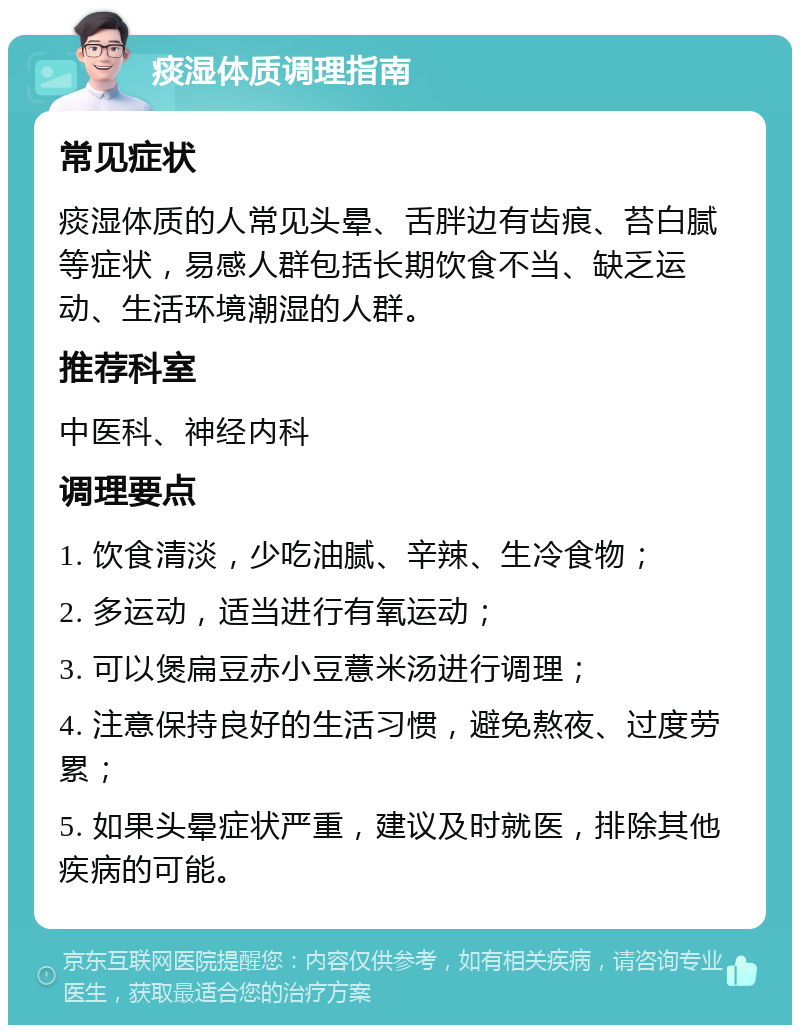 痰湿体质调理指南 常见症状 痰湿体质的人常见头晕、舌胖边有齿痕、苔白腻等症状，易感人群包括长期饮食不当、缺乏运动、生活环境潮湿的人群。 推荐科室 中医科、神经内科 调理要点 1. 饮食清淡，少吃油腻、辛辣、生冷食物； 2. 多运动，适当进行有氧运动； 3. 可以煲扁豆赤小豆薏米汤进行调理； 4. 注意保持良好的生活习惯，避免熬夜、过度劳累； 5. 如果头晕症状严重，建议及时就医，排除其他疾病的可能。