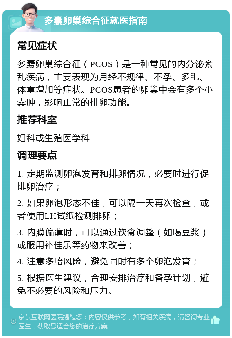 多囊卵巢综合征就医指南 常见症状 多囊卵巢综合征（PCOS）是一种常见的内分泌紊乱疾病，主要表现为月经不规律、不孕、多毛、体重增加等症状。PCOS患者的卵巢中会有多个小囊肿，影响正常的排卵功能。 推荐科室 妇科或生殖医学科 调理要点 1. 定期监测卵泡发育和排卵情况，必要时进行促排卵治疗； 2. 如果卵泡形态不佳，可以隔一天再次检查，或者使用LH试纸检测排卵； 3. 内膜偏薄时，可以通过饮食调整（如喝豆浆）或服用补佳乐等药物来改善； 4. 注意多胎风险，避免同时有多个卵泡发育； 5. 根据医生建议，合理安排治疗和备孕计划，避免不必要的风险和压力。