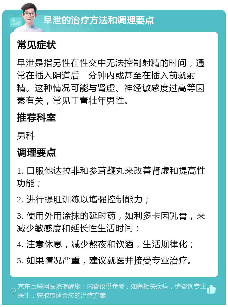 早泄的治疗方法和调理要点 常见症状 早泄是指男性在性交中无法控制射精的时间，通常在插入阴道后一分钟内或甚至在插入前就射精。这种情况可能与肾虚、神经敏感度过高等因素有关，常见于青壮年男性。 推荐科室 男科 调理要点 1. 口服他达拉非和参茸鞭丸来改善肾虚和提高性功能； 2. 进行提肛训练以增强控制能力； 3. 使用外用涂抹的延时药，如利多卡因乳膏，来减少敏感度和延长性生活时间； 4. 注意休息，减少熬夜和饮酒，生活规律化； 5. 如果情况严重，建议就医并接受专业治疗。