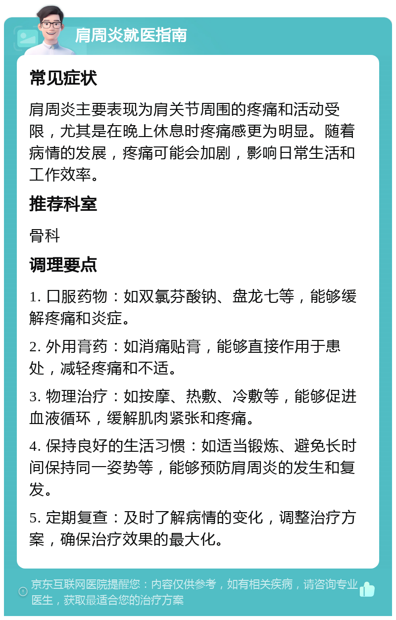 肩周炎就医指南 常见症状 肩周炎主要表现为肩关节周围的疼痛和活动受限，尤其是在晚上休息时疼痛感更为明显。随着病情的发展，疼痛可能会加剧，影响日常生活和工作效率。 推荐科室 骨科 调理要点 1. 口服药物：如双氯芬酸钠、盘龙七等，能够缓解疼痛和炎症。 2. 外用膏药：如消痛贴膏，能够直接作用于患处，减轻疼痛和不适。 3. 物理治疗：如按摩、热敷、冷敷等，能够促进血液循环，缓解肌肉紧张和疼痛。 4. 保持良好的生活习惯：如适当锻炼、避免长时间保持同一姿势等，能够预防肩周炎的发生和复发。 5. 定期复查：及时了解病情的变化，调整治疗方案，确保治疗效果的最大化。