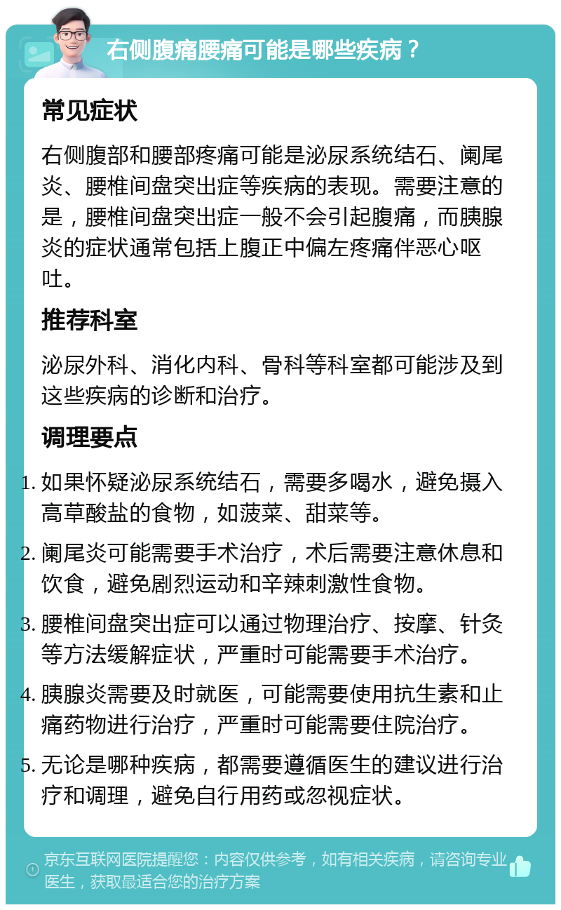 右侧腹痛腰痛可能是哪些疾病？ 常见症状 右侧腹部和腰部疼痛可能是泌尿系统结石、阑尾炎、腰椎间盘突出症等疾病的表现。需要注意的是，腰椎间盘突出症一般不会引起腹痛，而胰腺炎的症状通常包括上腹正中偏左疼痛伴恶心呕吐。 推荐科室 泌尿外科、消化内科、骨科等科室都可能涉及到这些疾病的诊断和治疗。 调理要点 如果怀疑泌尿系统结石，需要多喝水，避免摄入高草酸盐的食物，如菠菜、甜菜等。 阑尾炎可能需要手术治疗，术后需要注意休息和饮食，避免剧烈运动和辛辣刺激性食物。 腰椎间盘突出症可以通过物理治疗、按摩、针灸等方法缓解症状，严重时可能需要手术治疗。 胰腺炎需要及时就医，可能需要使用抗生素和止痛药物进行治疗，严重时可能需要住院治疗。 无论是哪种疾病，都需要遵循医生的建议进行治疗和调理，避免自行用药或忽视症状。