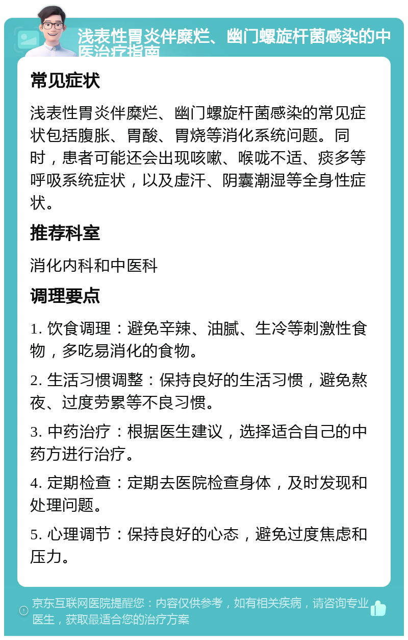 浅表性胃炎伴糜烂、幽门螺旋杆菌感染的中医治疗指南 常见症状 浅表性胃炎伴糜烂、幽门螺旋杆菌感染的常见症状包括腹胀、胃酸、胃烧等消化系统问题。同时，患者可能还会出现咳嗽、喉咙不适、痰多等呼吸系统症状，以及虚汗、阴囊潮湿等全身性症状。 推荐科室 消化内科和中医科 调理要点 1. 饮食调理：避免辛辣、油腻、生冷等刺激性食物，多吃易消化的食物。 2. 生活习惯调整：保持良好的生活习惯，避免熬夜、过度劳累等不良习惯。 3. 中药治疗：根据医生建议，选择适合自己的中药方进行治疗。 4. 定期检查：定期去医院检查身体，及时发现和处理问题。 5. 心理调节：保持良好的心态，避免过度焦虑和压力。