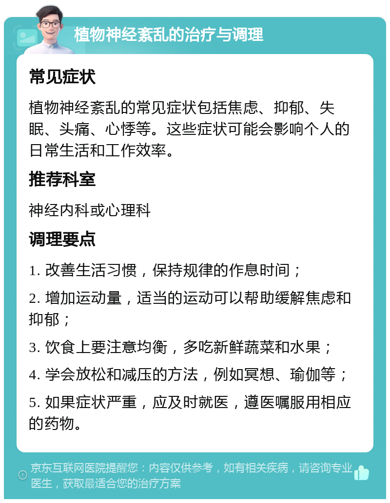 植物神经紊乱的治疗与调理 常见症状 植物神经紊乱的常见症状包括焦虑、抑郁、失眠、头痛、心悸等。这些症状可能会影响个人的日常生活和工作效率。 推荐科室 神经内科或心理科 调理要点 1. 改善生活习惯，保持规律的作息时间； 2. 增加运动量，适当的运动可以帮助缓解焦虑和抑郁； 3. 饮食上要注意均衡，多吃新鲜蔬菜和水果； 4. 学会放松和减压的方法，例如冥想、瑜伽等； 5. 如果症状严重，应及时就医，遵医嘱服用相应的药物。