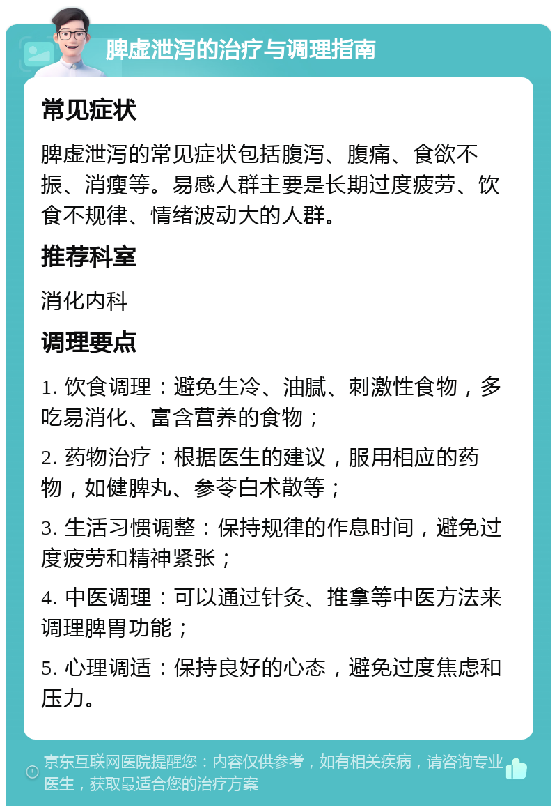 脾虚泄泻的治疗与调理指南 常见症状 脾虚泄泻的常见症状包括腹泻、腹痛、食欲不振、消瘦等。易感人群主要是长期过度疲劳、饮食不规律、情绪波动大的人群。 推荐科室 消化内科 调理要点 1. 饮食调理：避免生冷、油腻、刺激性食物，多吃易消化、富含营养的食物； 2. 药物治疗：根据医生的建议，服用相应的药物，如健脾丸、参苓白术散等； 3. 生活习惯调整：保持规律的作息时间，避免过度疲劳和精神紧张； 4. 中医调理：可以通过针灸、推拿等中医方法来调理脾胃功能； 5. 心理调适：保持良好的心态，避免过度焦虑和压力。