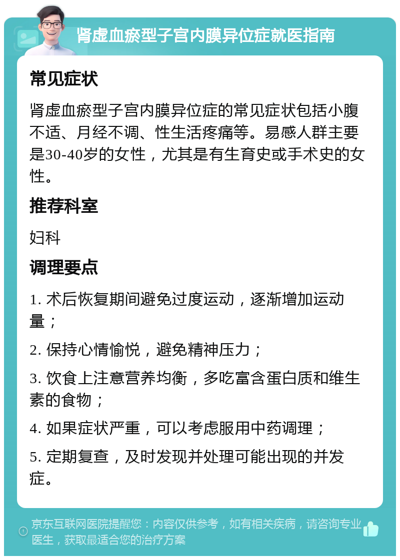 肾虚血瘀型子宫内膜异位症就医指南 常见症状 肾虚血瘀型子宫内膜异位症的常见症状包括小腹不适、月经不调、性生活疼痛等。易感人群主要是30-40岁的女性，尤其是有生育史或手术史的女性。 推荐科室 妇科 调理要点 1. 术后恢复期间避免过度运动，逐渐增加运动量； 2. 保持心情愉悦，避免精神压力； 3. 饮食上注意营养均衡，多吃富含蛋白质和维生素的食物； 4. 如果症状严重，可以考虑服用中药调理； 5. 定期复查，及时发现并处理可能出现的并发症。