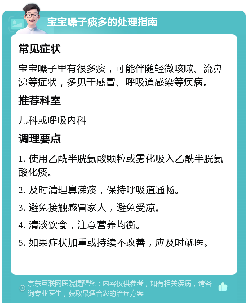 宝宝嗓子痰多的处理指南 常见症状 宝宝嗓子里有很多痰，可能伴随轻微咳嗽、流鼻涕等症状，多见于感冒、呼吸道感染等疾病。 推荐科室 儿科或呼吸内科 调理要点 1. 使用乙酰半胱氨酸颗粒或雾化吸入乙酰半胱氨酸化痰。 2. 及时清理鼻涕痰，保持呼吸道通畅。 3. 避免接触感冒家人，避免受凉。 4. 清淡饮食，注意营养均衡。 5. 如果症状加重或持续不改善，应及时就医。