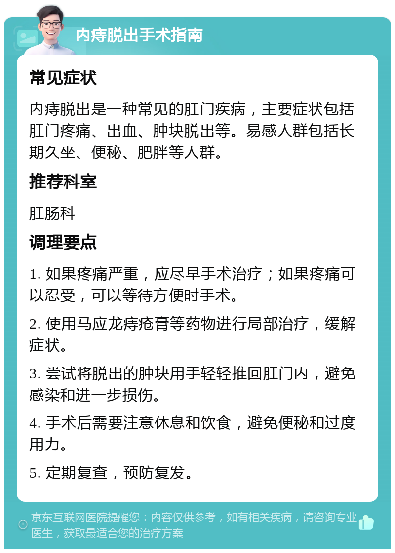 内痔脱出手术指南 常见症状 内痔脱出是一种常见的肛门疾病，主要症状包括肛门疼痛、出血、肿块脱出等。易感人群包括长期久坐、便秘、肥胖等人群。 推荐科室 肛肠科 调理要点 1. 如果疼痛严重，应尽早手术治疗；如果疼痛可以忍受，可以等待方便时手术。 2. 使用马应龙痔疮膏等药物进行局部治疗，缓解症状。 3. 尝试将脱出的肿块用手轻轻推回肛门内，避免感染和进一步损伤。 4. 手术后需要注意休息和饮食，避免便秘和过度用力。 5. 定期复查，预防复发。