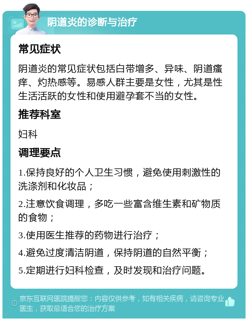 阴道炎的诊断与治疗 常见症状 阴道炎的常见症状包括白带增多、异味、阴道瘙痒、灼热感等。易感人群主要是女性，尤其是性生活活跃的女性和使用避孕套不当的女性。 推荐科室 妇科 调理要点 1.保持良好的个人卫生习惯，避免使用刺激性的洗涤剂和化妆品； 2.注意饮食调理，多吃一些富含维生素和矿物质的食物； 3.使用医生推荐的药物进行治疗； 4.避免过度清洁阴道，保持阴道的自然平衡； 5.定期进行妇科检查，及时发现和治疗问题。