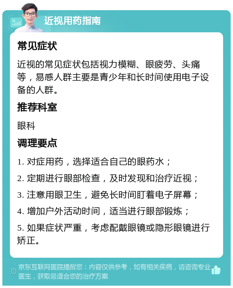 近视用药指南 常见症状 近视的常见症状包括视力模糊、眼疲劳、头痛等，易感人群主要是青少年和长时间使用电子设备的人群。 推荐科室 眼科 调理要点 1. 对症用药，选择适合自己的眼药水； 2. 定期进行眼部检查，及时发现和治疗近视； 3. 注意用眼卫生，避免长时间盯着电子屏幕； 4. 增加户外活动时间，适当进行眼部锻炼； 5. 如果症状严重，考虑配戴眼镜或隐形眼镜进行矫正。