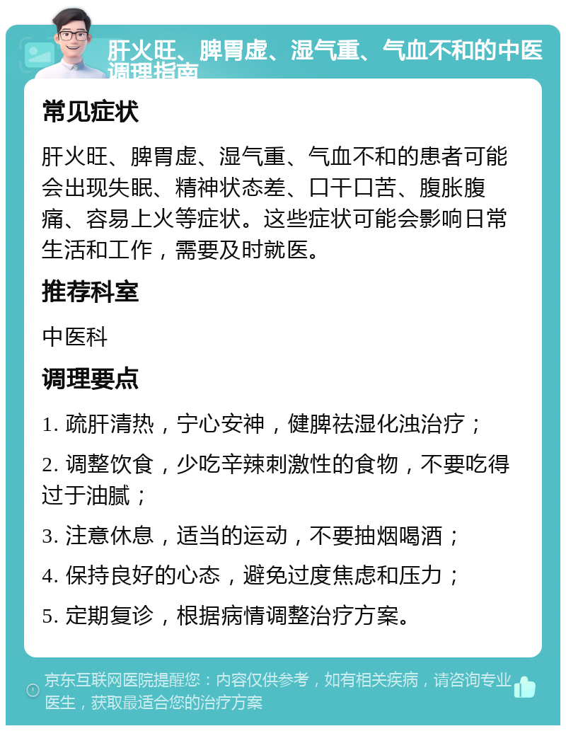 肝火旺、脾胃虚、湿气重、气血不和的中医调理指南 常见症状 肝火旺、脾胃虚、湿气重、气血不和的患者可能会出现失眠、精神状态差、口干口苦、腹胀腹痛、容易上火等症状。这些症状可能会影响日常生活和工作，需要及时就医。 推荐科室 中医科 调理要点 1. 疏肝清热，宁心安神，健脾祛湿化浊治疗； 2. 调整饮食，少吃辛辣刺激性的食物，不要吃得过于油腻； 3. 注意休息，适当的运动，不要抽烟喝酒； 4. 保持良好的心态，避免过度焦虑和压力； 5. 定期复诊，根据病情调整治疗方案。