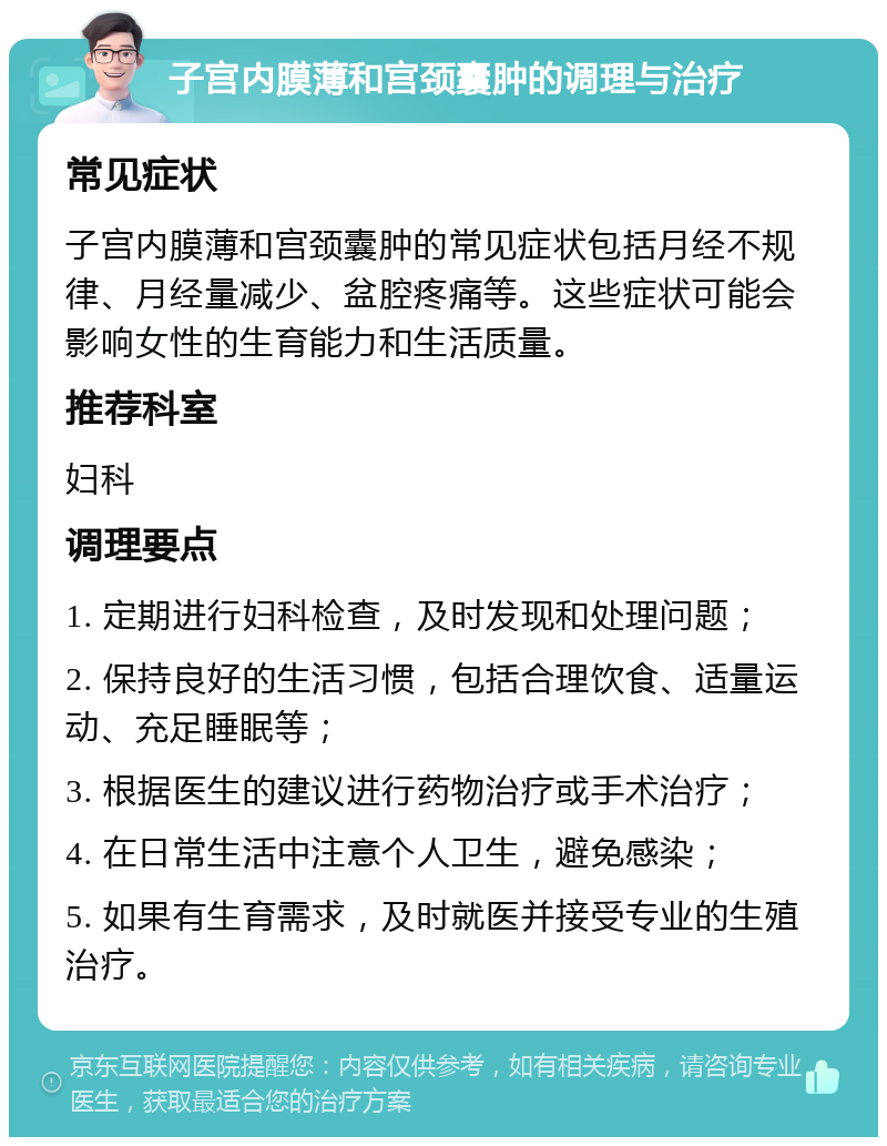 子宫内膜薄和宫颈囊肿的调理与治疗 常见症状 子宫内膜薄和宫颈囊肿的常见症状包括月经不规律、月经量减少、盆腔疼痛等。这些症状可能会影响女性的生育能力和生活质量。 推荐科室 妇科 调理要点 1. 定期进行妇科检查，及时发现和处理问题； 2. 保持良好的生活习惯，包括合理饮食、适量运动、充足睡眠等； 3. 根据医生的建议进行药物治疗或手术治疗； 4. 在日常生活中注意个人卫生，避免感染； 5. 如果有生育需求，及时就医并接受专业的生殖治疗。