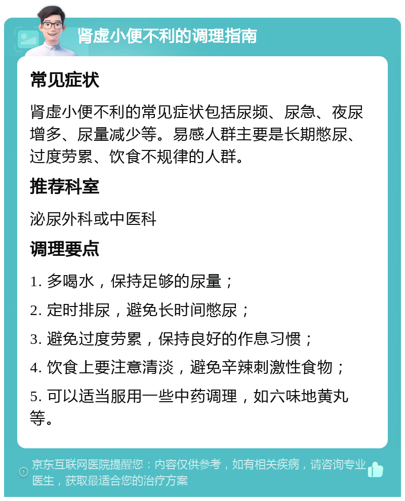 肾虚小便不利的调理指南 常见症状 肾虚小便不利的常见症状包括尿频、尿急、夜尿增多、尿量减少等。易感人群主要是长期憋尿、过度劳累、饮食不规律的人群。 推荐科室 泌尿外科或中医科 调理要点 1. 多喝水，保持足够的尿量； 2. 定时排尿，避免长时间憋尿； 3. 避免过度劳累，保持良好的作息习惯； 4. 饮食上要注意清淡，避免辛辣刺激性食物； 5. 可以适当服用一些中药调理，如六味地黄丸等。