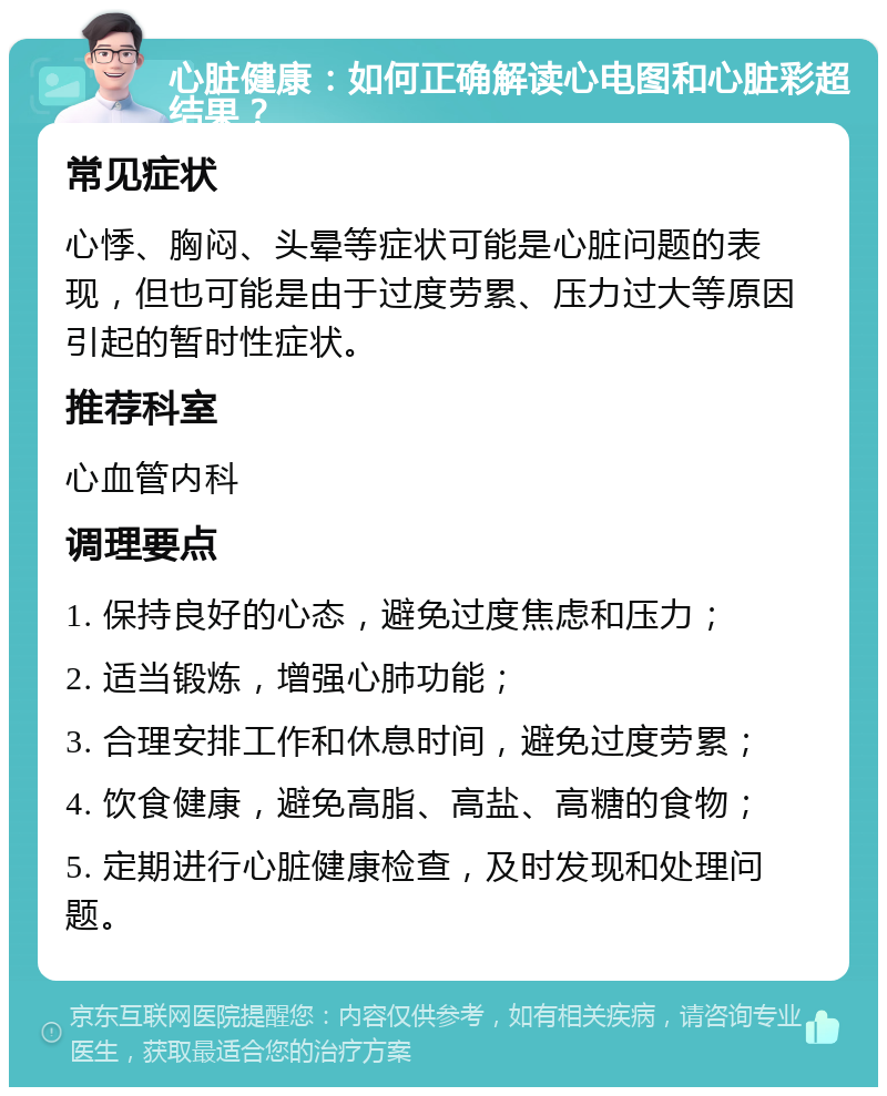 心脏健康：如何正确解读心电图和心脏彩超结果？ 常见症状 心悸、胸闷、头晕等症状可能是心脏问题的表现，但也可能是由于过度劳累、压力过大等原因引起的暂时性症状。 推荐科室 心血管内科 调理要点 1. 保持良好的心态，避免过度焦虑和压力； 2. 适当锻炼，增强心肺功能； 3. 合理安排工作和休息时间，避免过度劳累； 4. 饮食健康，避免高脂、高盐、高糖的食物； 5. 定期进行心脏健康检查，及时发现和处理问题。