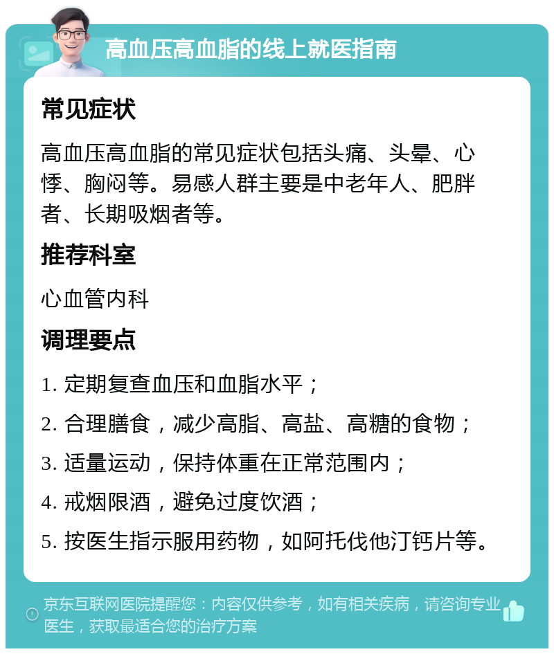 高血压高血脂的线上就医指南 常见症状 高血压高血脂的常见症状包括头痛、头晕、心悸、胸闷等。易感人群主要是中老年人、肥胖者、长期吸烟者等。 推荐科室 心血管内科 调理要点 1. 定期复查血压和血脂水平； 2. 合理膳食，减少高脂、高盐、高糖的食物； 3. 适量运动，保持体重在正常范围内； 4. 戒烟限酒，避免过度饮酒； 5. 按医生指示服用药物，如阿托伐他汀钙片等。